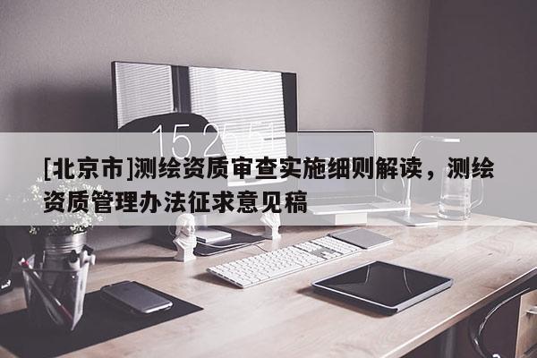 [北京市]測(cè)繪資質(zhì)審查實(shí)施細(xì)則解讀，測(cè)繪資質(zhì)管理辦法征求意見(jiàn)稿