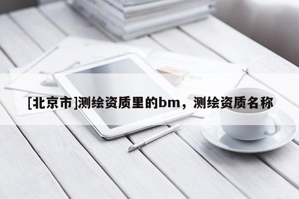 [北京市]測(cè)繪資質(zhì)里的bm，測(cè)繪資質(zhì)名稱