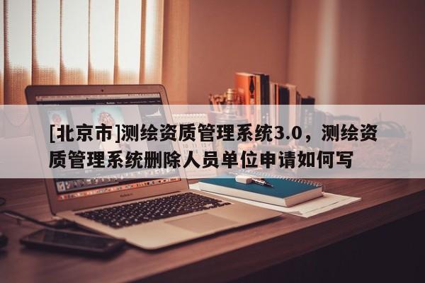 [北京市]測(cè)繪資質(zhì)管理系統(tǒng)3.0，測(cè)繪資質(zhì)管理系統(tǒng)刪除人員單位申請(qǐng)如何寫