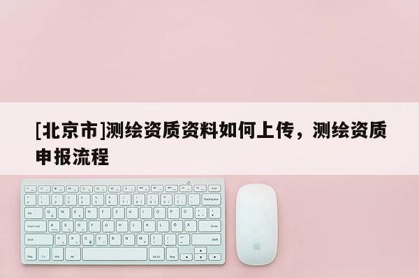 [北京市]測(cè)繪資質(zhì)資料如何上傳，測(cè)繪資質(zhì)申報(bào)流程