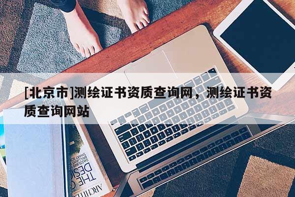 [北京市]測(cè)繪證書資質(zhì)查詢網(wǎng)，測(cè)繪證書資質(zhì)查詢網(wǎng)站