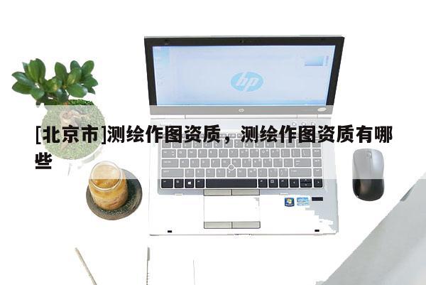 [北京市]測(cè)繪作圖資質(zhì)，測(cè)繪作圖資質(zhì)有哪些