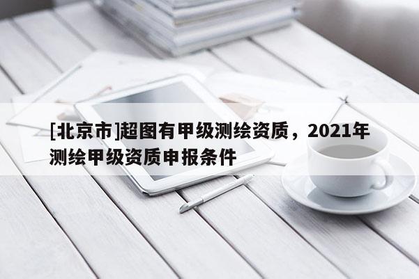[北京市]超圖有甲級(jí)測(cè)繪資質(zhì)，2021年測(cè)繪甲級(jí)資質(zhì)申報(bào)條件