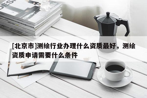 [北京市]測(cè)繪行業(yè)辦理什么資質(zhì)最好，測(cè)繪資質(zhì)申請(qǐng)需要什么條件
