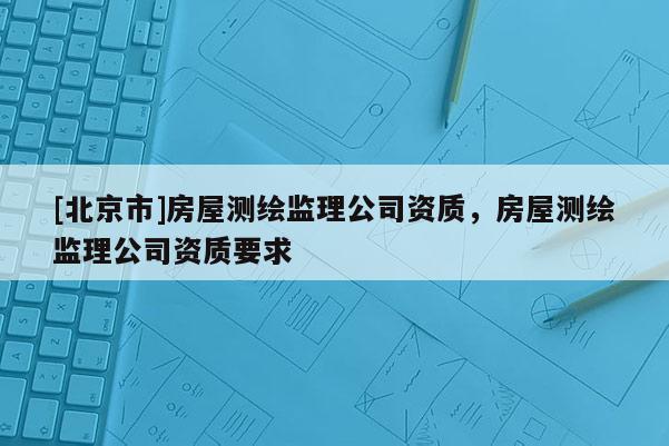 [北京市]房屋測繪監(jiān)理公司資質(zhì)，房屋測繪監(jiān)理公司資質(zhì)要求