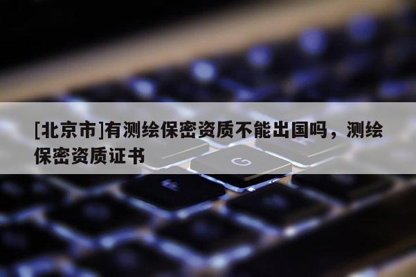 [北京市]有測繪保密資質(zhì)不能出國嗎，測繪保密資質(zhì)證書