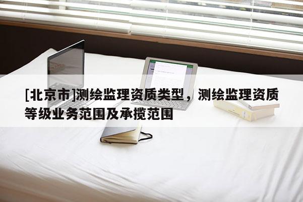 [北京市]測繪監(jiān)理資質(zhì)類型，測繪監(jiān)理資質(zhì)等級業(yè)務(wù)范圍及承攬范圍