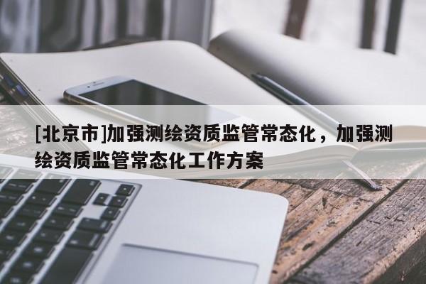 [北京市]加強(qiáng)測(cè)繪資質(zhì)監(jiān)管常態(tài)化，加強(qiáng)測(cè)繪資質(zhì)監(jiān)管常態(tài)化工作方案
