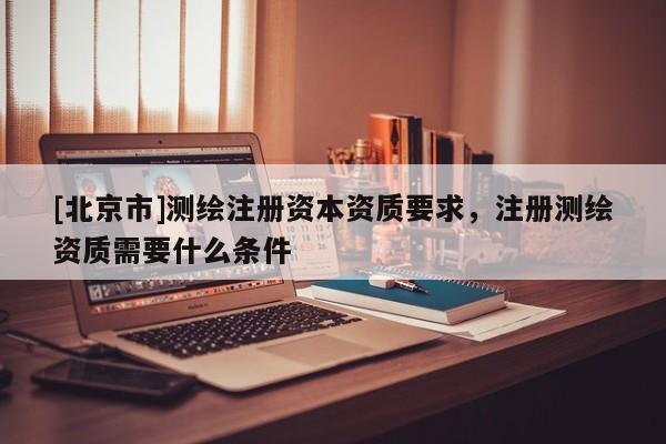 [北京市]測繪注冊資本資質要求，注冊測繪資質需要什么條件