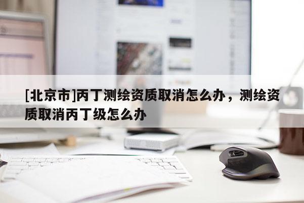 [北京市]丙丁測繪資質(zhì)取消怎么辦，測繪資質(zhì)取消丙丁級怎么辦