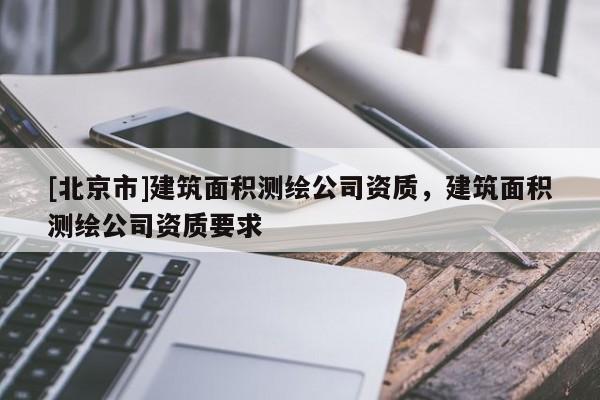 [北京市]建筑面積測(cè)繪公司資質(zhì)，建筑面積測(cè)繪公司資質(zhì)要求