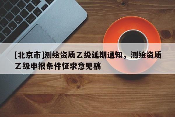 [北京市]測(cè)繪資質(zhì)乙級(jí)延期通知，測(cè)繪資質(zhì)乙級(jí)申報(bào)條件征求意見(jiàn)稿