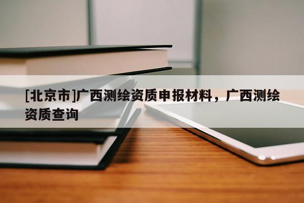 [北京市]廣西測(cè)繪資質(zhì)申報(bào)材料，廣西測(cè)繪資質(zhì)查詢