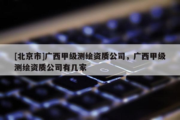 [北京市]廣西甲級測繪資質(zhì)公司，廣西甲級測繪資質(zhì)公司有幾家