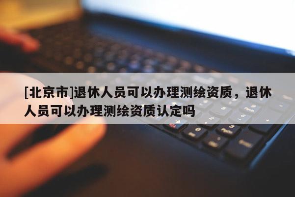 [北京市]退休人員可以辦理測繪資質(zhì)，退休人員可以辦理測繪資質(zhì)認(rèn)定嗎