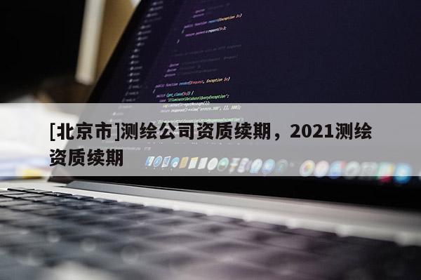 [北京市]測(cè)繪公司資質(zhì)續(xù)期，2021測(cè)繪資質(zhì)續(xù)期