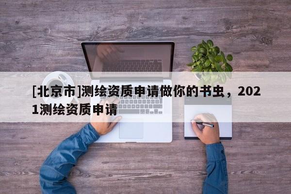 [北京市]測(cè)繪資質(zhì)申請(qǐng)做你的書蟲，2021測(cè)繪資質(zhì)申請(qǐng)