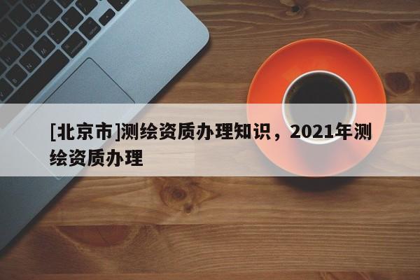 [北京市]測(cè)繪資質(zhì)辦理知識(shí)，2021年測(cè)繪資質(zhì)辦理