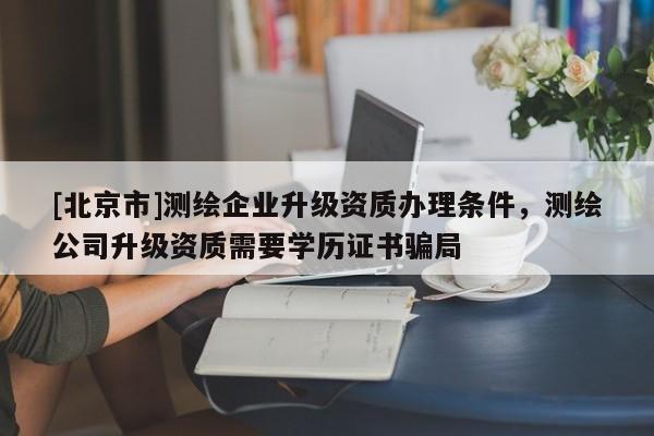 [北京市]測(cè)繪企業(yè)升級(jí)資質(zhì)辦理?xiàng)l件，測(cè)繪公司升級(jí)資質(zhì)需要學(xué)歷證書(shū)騙局