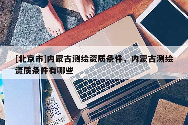 [北京市]內蒙古測繪資質條件，內蒙古測繪資質條件有哪些