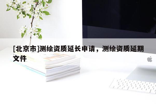 [北京市]測繪資質(zhì)延長申請，測繪資質(zhì)延期文件