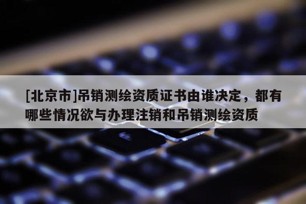 [北京市]吊銷測繪資質證書由誰決定，都有哪些情況欲與辦理注銷和吊銷測繪資質