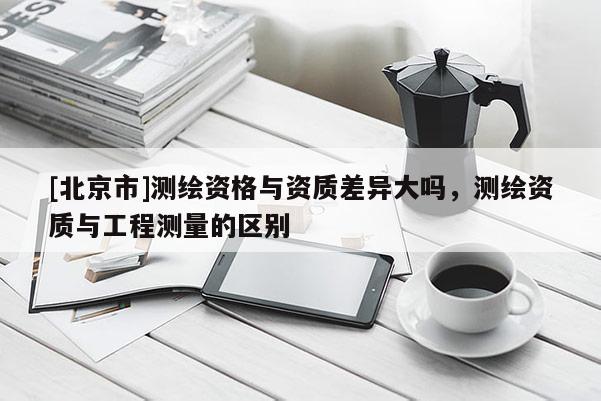 [北京市]測繪資格與資質(zhì)差異大嗎，測繪資質(zhì)與工程測量的區(qū)別