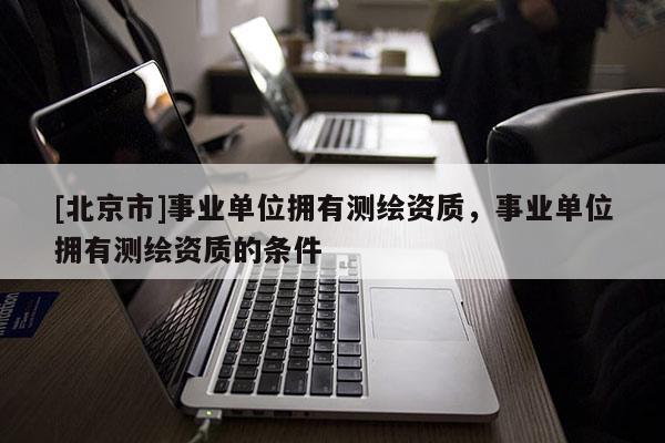[北京市]事業(yè)單位擁有測繪資質(zhì)，事業(yè)單位擁有測繪資質(zhì)的條件