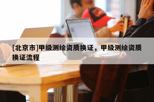 [北京市]甲級(jí)測(cè)繪資質(zhì)換證，甲級(jí)測(cè)繪資質(zhì)換證流程