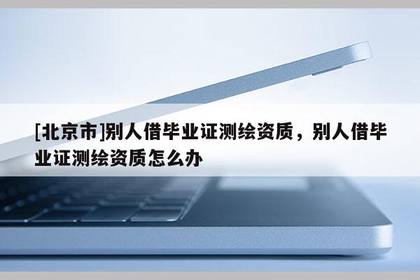 [北京市]別人借畢業(yè)證測繪資質(zhì)，別人借畢業(yè)證測繪資質(zhì)怎么辦