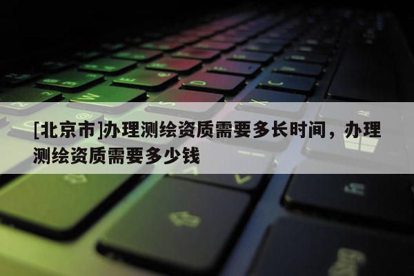 [北京市]辦理測繪資質(zhì)需要多長時間，辦理測繪資質(zhì)需要多少錢