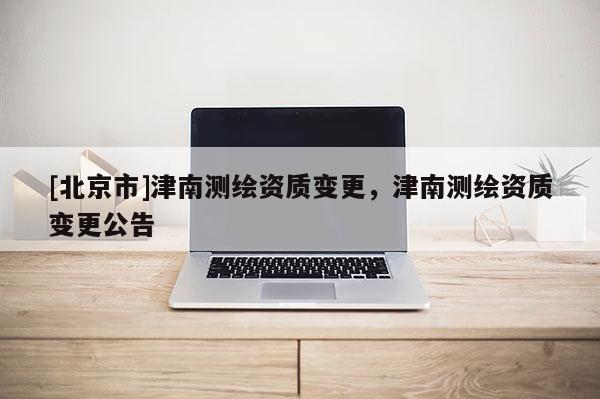 [北京市]津南測繪資質(zhì)變更，津南測繪資質(zhì)變更公告