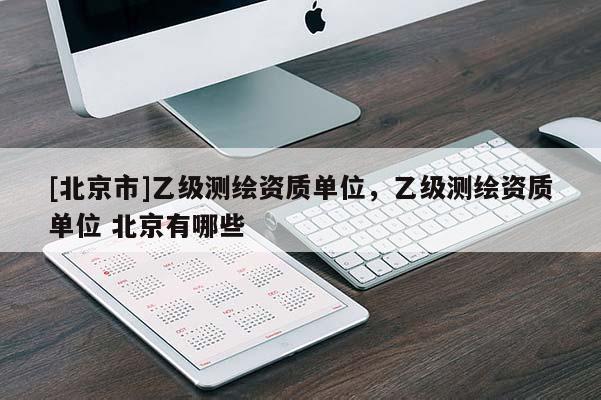 [北京市]乙級測繪資質(zhì)單位，乙級測繪資質(zhì)單位 北京有哪些