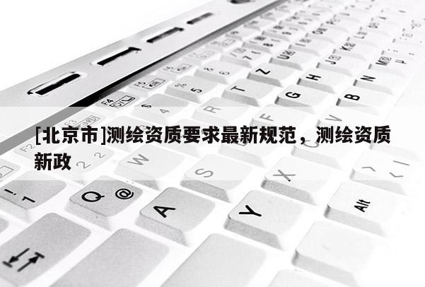 [北京市]測繪資質(zhì)要求最新規(guī)范，測繪資質(zhì)新政