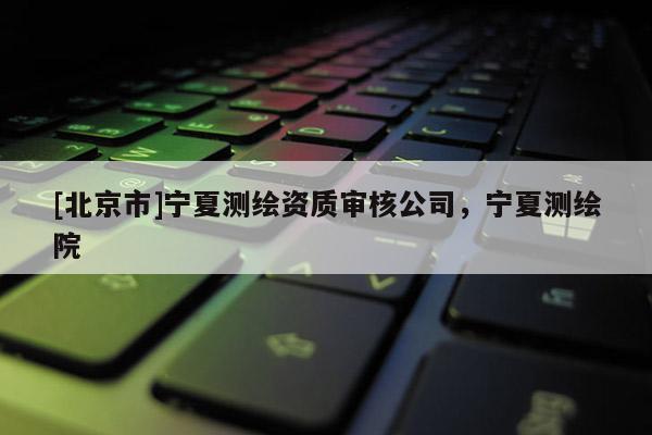 [北京市]寧夏測繪資質(zhì)審核公司，寧夏測繪院