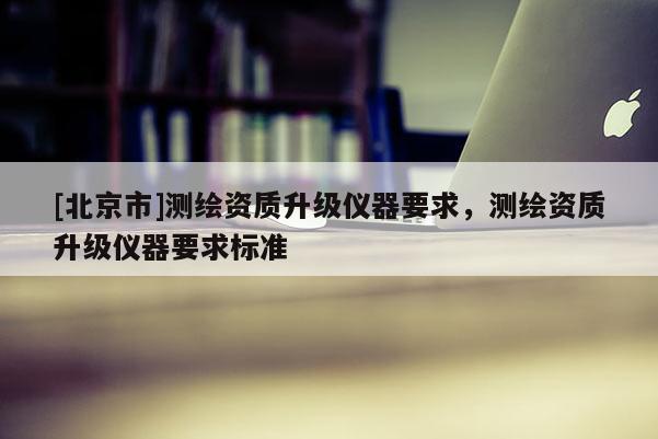 [北京市]測繪資質(zhì)升級(jí)儀器要求，測繪資質(zhì)升級(jí)儀器要求標(biāo)準(zhǔn)