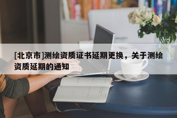 [北京市]測(cè)繪資質(zhì)證書(shū)延期更換，關(guān)于測(cè)繪資質(zhì)延期的通知
