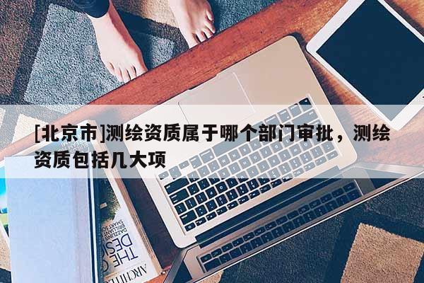 [北京市]測繪資質屬于哪個部門審批，測繪資質包括幾大項