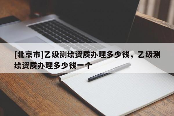[北京市]乙級(jí)測繪資質(zhì)辦理多少錢，乙級(jí)測繪資質(zhì)辦理多少錢一個(gè)
