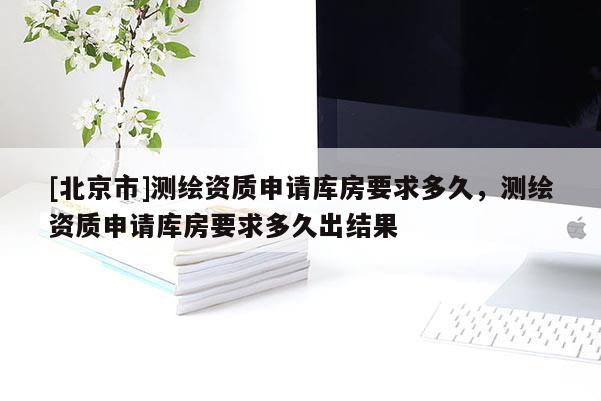 [北京市]測繪資質(zhì)申請庫房要求多久，測繪資質(zhì)申請庫房要求多久出結(jié)果