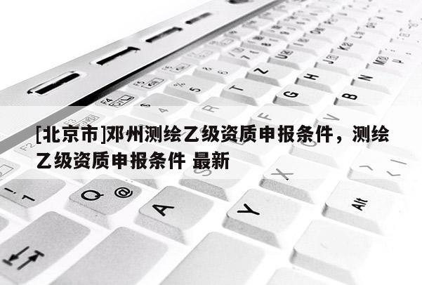 [北京市]鄧州測繪乙級(jí)資質(zhì)申報(bào)條件，測繪乙級(jí)資質(zhì)申報(bào)條件 最新