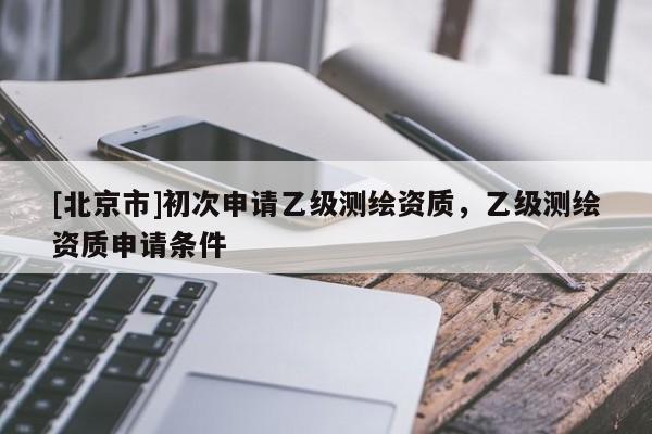 [北京市]初次申請(qǐng)乙級(jí)測(cè)繪資質(zhì)，乙級(jí)測(cè)繪資質(zhì)申請(qǐng)條件