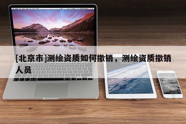 [北京市]測繪資質(zhì)如何撤銷，測繪資質(zhì)撤銷人員
