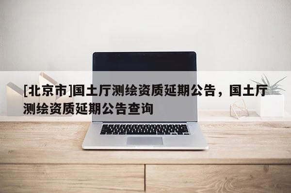 [北京市]國土廳測繪資質(zhì)延期公告，國土廳測繪資質(zhì)延期公告查詢