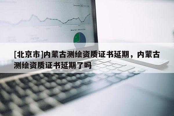 [北京市]內(nèi)蒙古測繪資質(zhì)證書延期，內(nèi)蒙古測繪資質(zhì)證書延期了嗎