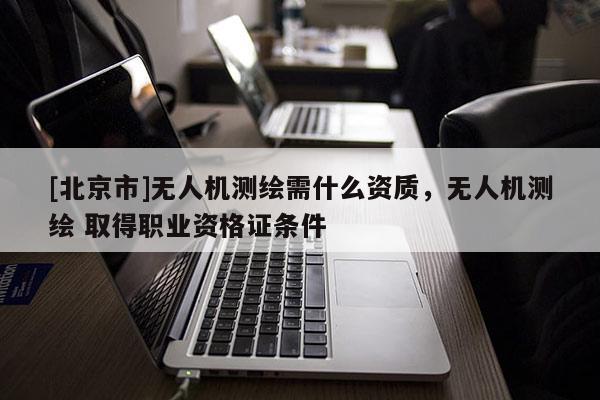 [北京市]無(wú)人機(jī)測(cè)繪需什么資質(zhì)，無(wú)人機(jī)測(cè)繪 取得職業(yè)資格證條件