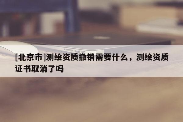 [北京市]測繪資質撤銷需要什么，測繪資質證書取消了嗎