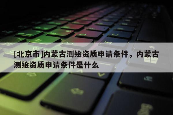 [北京市]內(nèi)蒙古測繪資質(zhì)申請條件，內(nèi)蒙古測繪資質(zhì)申請條件是什么