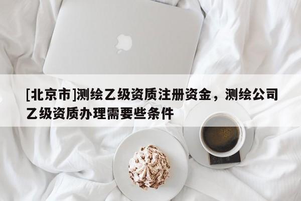 [北京市]測(cè)繪乙級(jí)資質(zhì)注冊(cè)資金，測(cè)繪公司乙級(jí)資質(zhì)辦理需要些條件