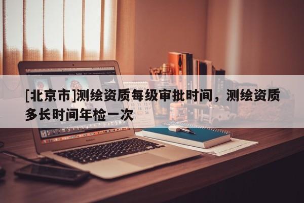 [北京市]測(cè)繪資質(zhì)每級(jí)審批時(shí)間，測(cè)繪資質(zhì)多長(zhǎng)時(shí)間年檢一次